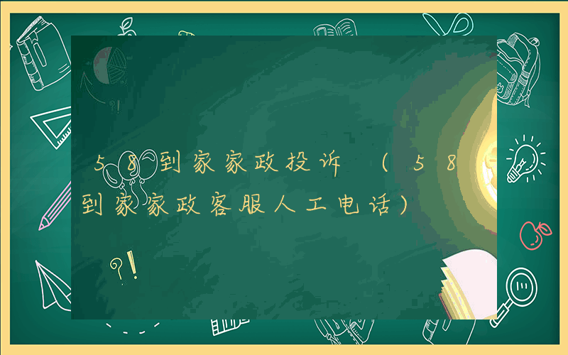 58到家家政投诉 (58到家家政客服人工电话)